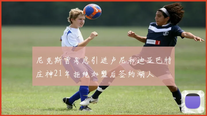 尼克斯曾考虑引进卢尼和迪亚巴特庄神21年拒绝加盟后签约湖人
