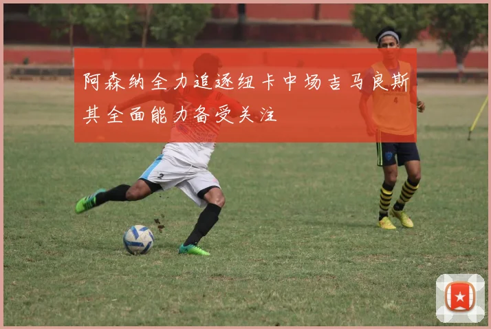 阿森纳全力追逐纽卡中场吉马良斯其全面能力备受关注