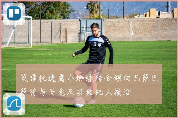 莫雷托透露小蜘蛛转会倾向巴萨巴萨将与马竞及其经纪人接洽
