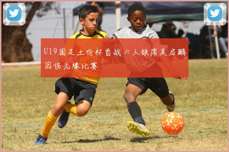U19国足土伦杯首战六人缺席吴启鹏因伤无缘比赛