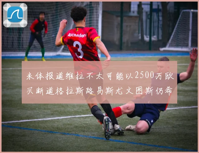 米体报道维拉不太可能以2500万欧买断道格拉斯路易斯尤文图斯仍希望出售他