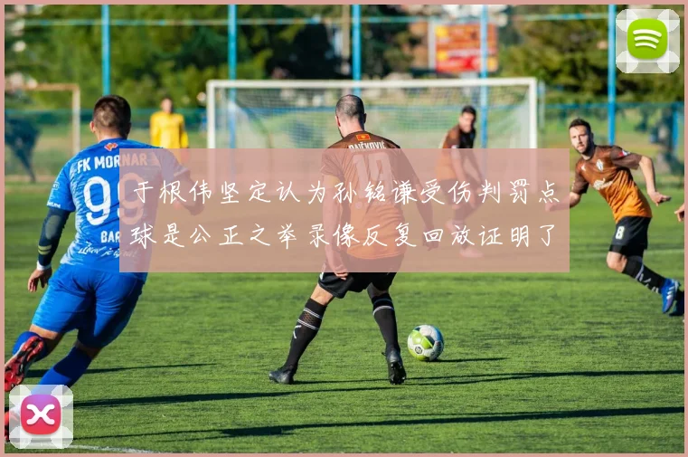 于根伟坚定认为孙铭谦受伤判罚点球是公正之举录像反复回放证明了这一点