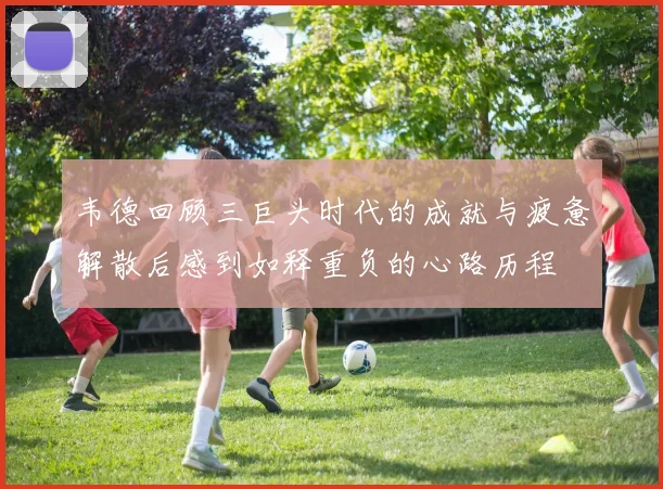 韦德回顾三巨头时代的成就与疲惫解散后感到如释重负的心路历程