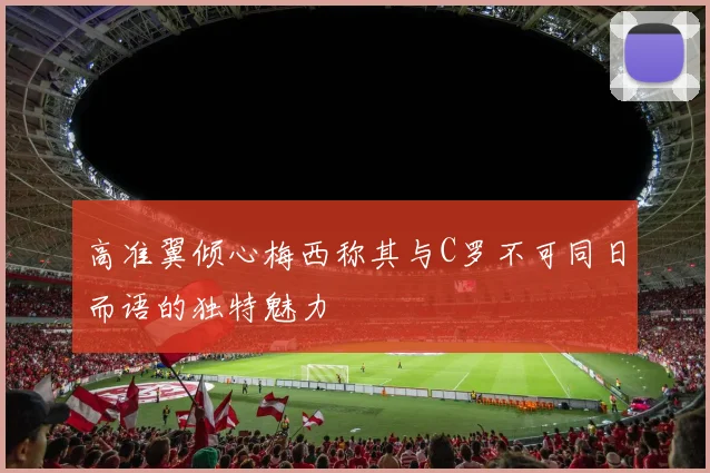 高准翼倾心梅西称其与C罗不可同日而语的独特魅力