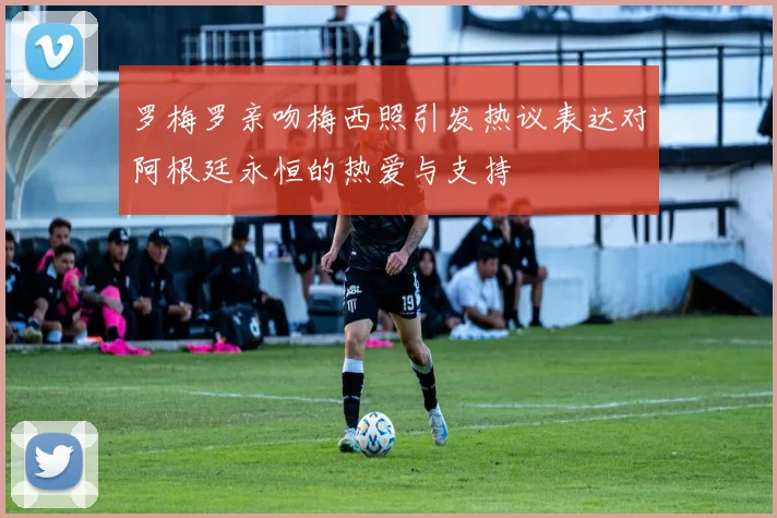 罗梅罗亲吻梅西照引发热议表达对阿根廷永恒的热爱与支持