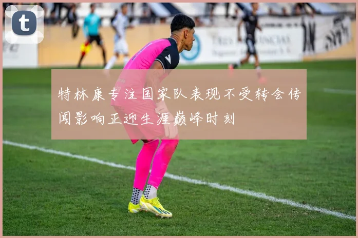 特林康专注国家队表现不受转会传闻影响正迎生涯巅峰时刻
