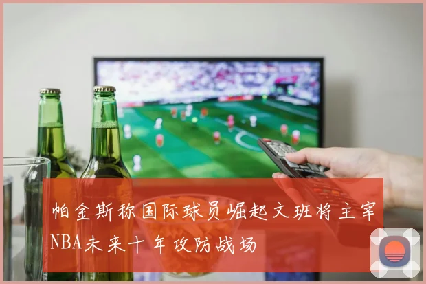 帕金斯称国际球员崛起文班将主宰NBA未来十年攻防战场