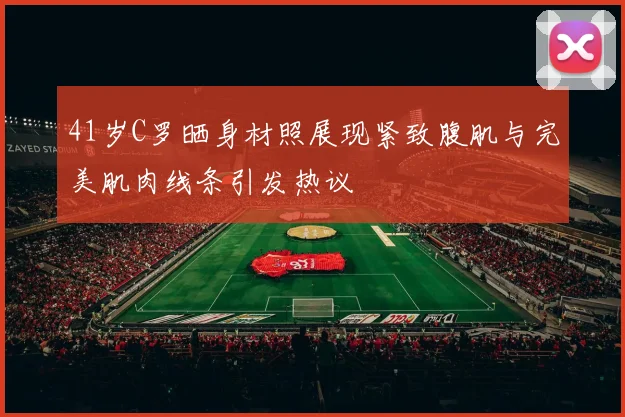 41岁C罗晒身材照展现紧致腹肌与完美肌肉线条引发热议