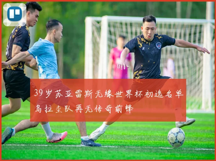 39岁苏亚雷斯无缘世界杯初选名单乌拉圭队再无传奇前锋