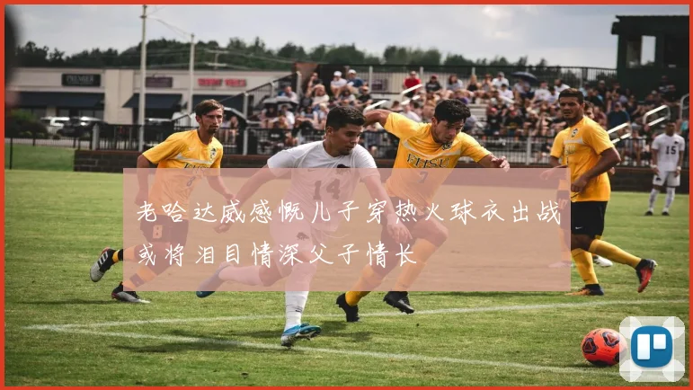 老哈达威感慨儿子穿热火球衣出战或将泪目情深父子情长