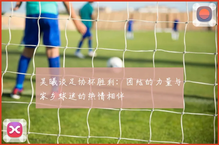 吴曦谈足协杯胜利：团结的力量与家乡球迷的热情相伴