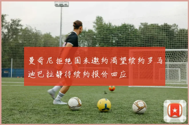 曼奇尼拒绝国米邀约渴望续约罗马迪巴拉静待续约报价回应