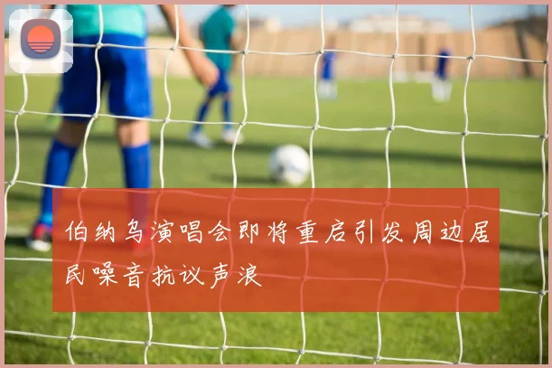 伯纳乌演唱会即将重启引发周边居民噪音抗议声浪