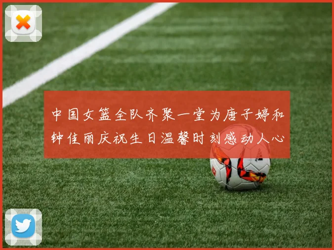 中国女篮全队齐聚一堂为唐子婷和钟佳丽庆祝生日温馨时刻感动人心
