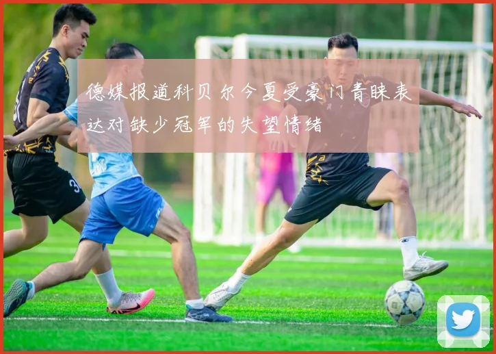 德媒报道科贝尔今夏受豪门青睐表达对缺少冠军的失望情绪