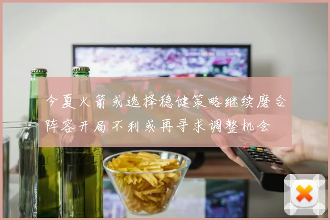 今夏火箭或选择稳健策略继续磨合阵容开局不利或再寻求调整机会