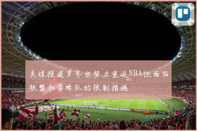 美媒报道罗齐尔努力重返NBA但面临联盟和黄蜂队的限制措施