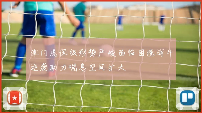 津门虎保级形势严峻面临困境海牛逆袭助力喘息空间扩大