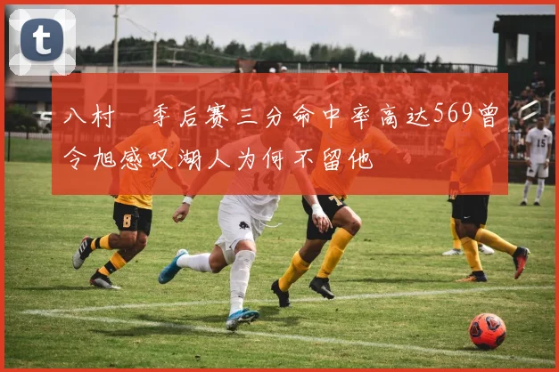 八村塁季后赛三分命中率高达569曾令旭感叹湖人为何不留他