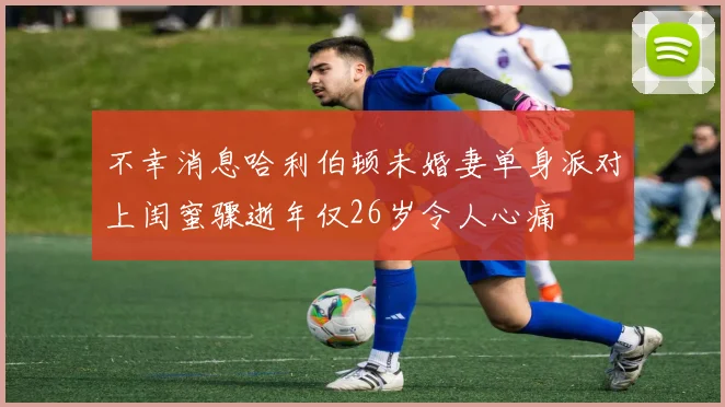 不幸消息哈利伯顿未婚妻单身派对上闺蜜骤逝年仅26岁令人心痛