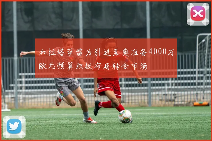 加拉塔萨雷为引进莱奥准备4000万欧元预算积极布局转会市场
