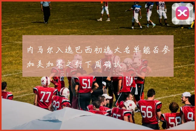 内马尔入选巴西初选大名单能否参加美加墨之行下周确认