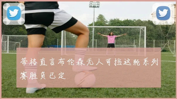 蒂格直言布伦森无人可挡这轮系列赛胜负已定