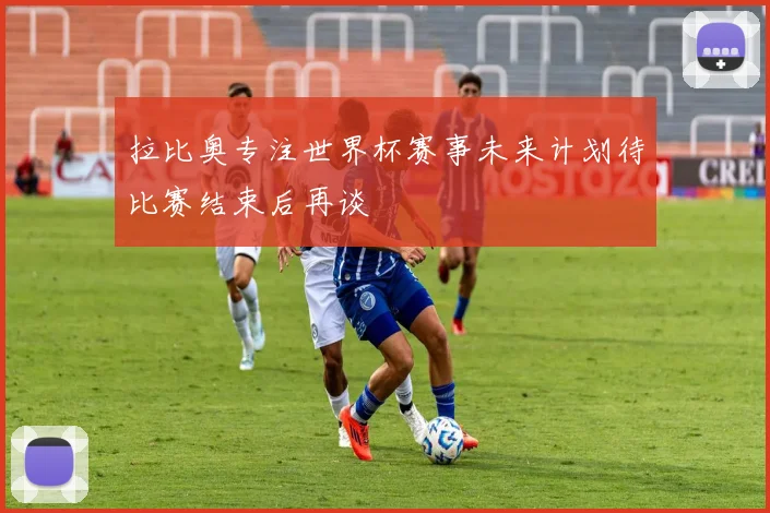 拉比奥专注世界杯赛事未来计划待比赛结束后再谈