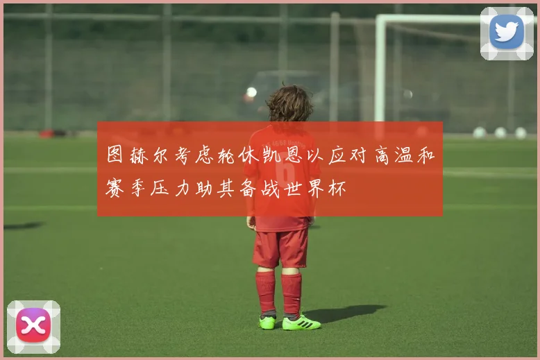 图赫尔考虑轮休凯恩以应对高温和赛季压力助其备战世界杯