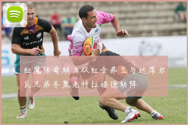 红魔传奇助力双红会弗兰与达席尔瓦兄弟齐聚老特拉福德助阵