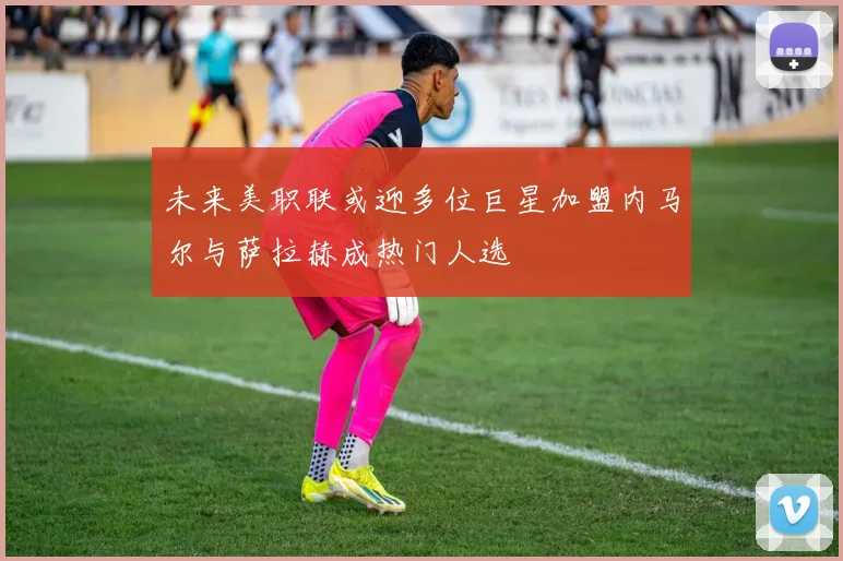 未来美职联或迎多位巨星加盟内马尔与萨拉赫成热门人选